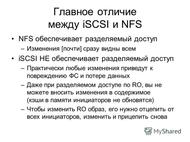 Главное отличие между iSCSI и NFS NFS обеспечивает разделяемый доступ –Изменения [почти] сразу видны всем iSCSI НЕ обеспечивает разделяемый доступ –Практически любые изменения приведут к повреждению ФС и потере данных –Даже при разделяемом доступе по