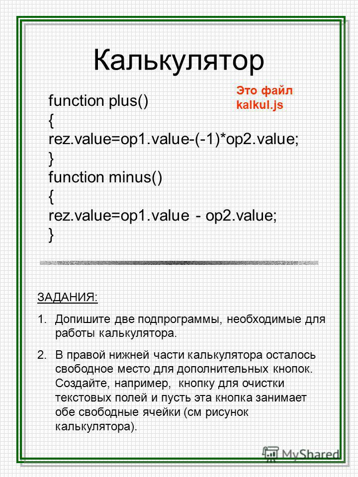 Калькулятор function plus() { rez.value=op1.value-(-1)*op2.value; } function minus() { rez.value=op1. value - op2.value; } Это файл kalkul.js ЗАДАНИЯ: 1. Допишите две подпрограммы, необходимые для работы калькулятора. 2. В правой нижней части калькул