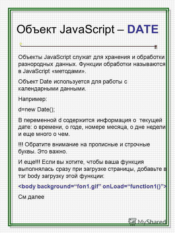 Объект JavaScript – DATE Объекты JavaScript служат для хранения и обработки разнородных данных. Функции обработки называются в JavaScript «методами». Объект Date используется для работы с календарными данными. Например: d=new Date(); В переменной d с