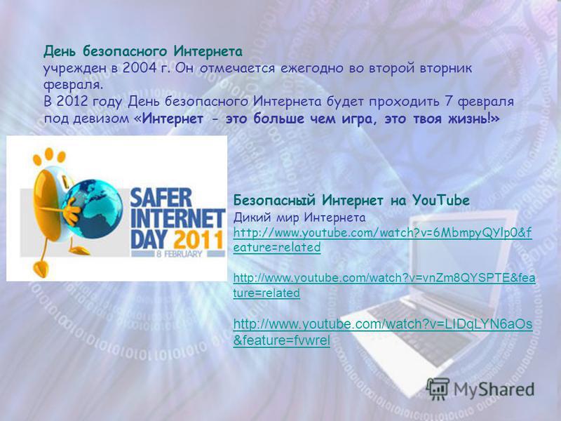 День безопасного Интернета учрежден в 2004 г. Он отмечается ежегодно во второй вторник февраля. В 2012 году День безопасного Интернета будет проходить 7 февраля под девизом «Интернет - это больше чем игра, это твоя жизнь!» Безопасный Интернет на YouT