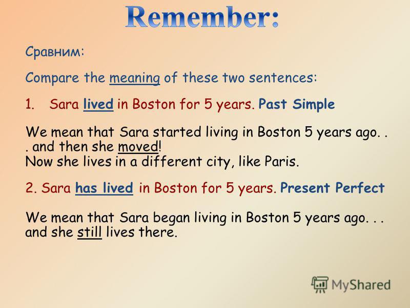 Сравним: Compare the meaning of these two sentences: 1. Sara lived in Boston for 5 years. Past Simple We mean that Sara started living in Boston 5 years ago... and then she moved! Now she lives in a different city, like Paris. 2. Sara has lived in Bo