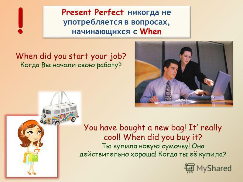 Present Perfect никогда не употребляется в вопросах, начинающихся с When ! When did you start your job? Когда Вы начали свою работу? You have bought a new bag! It really cool! When did you buy it? Ты купила новую сумочку! Она действительно хороша! Ко