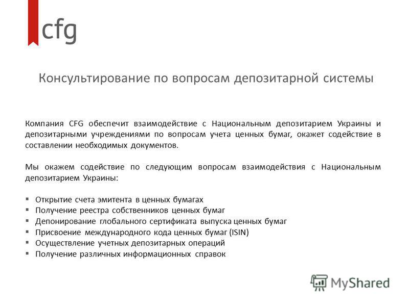 Консультирование по вопросам депозитарной системы Компания CFG обеспечит взаимодействие с Национальным депозитарием Украины и депозитарными учреждениями по вопросам учета ценных бумаг, окажет содействие в составлении необходимых документов. Мы окажем