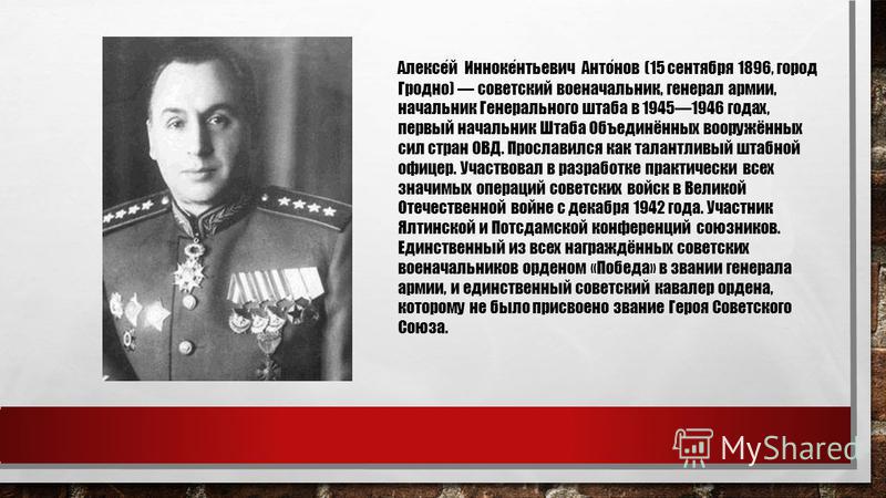 Алексей Иннокентьевич Антонов (15 сентября 1896, город Гродно) советский военачальник, генерал армии, начальник Генерального штаба в 19451946 годах, первый начальник Штаба Объединённых вооружённых сил стран ОВД. Прославился как талантливый штабной оф