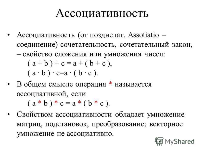 Ассоциативность Ассоциативность (от позднелат. Assotiatio – соединение) сочетательность, сочетательный закон, – свойство сложения или умножения чисел: ( a + b ) + c = a + ( b + c ), ( a b ) c=a ( b c ). В общем смысле операция * называется ассоциатив