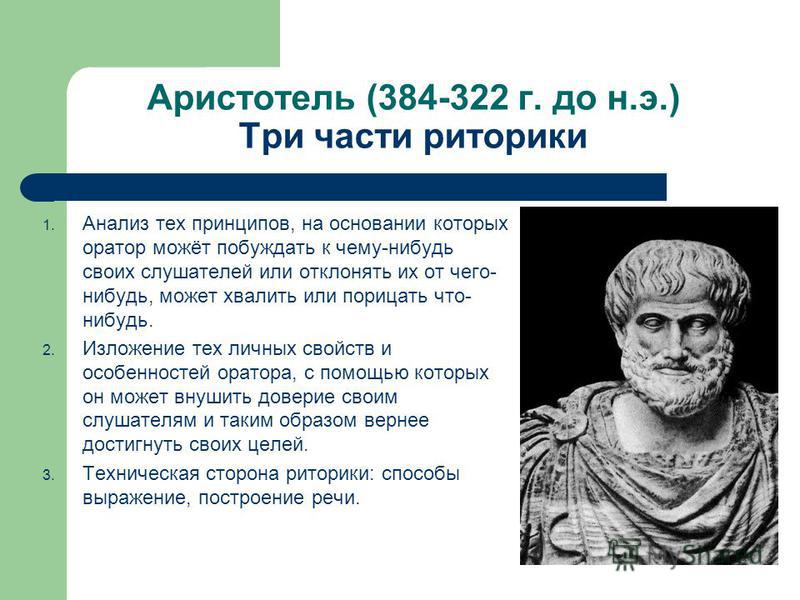 Аристотель (384-322 г. до н.э.) Три части риторики 1. Анализ тех принципов, на основании которых оратор можёт побуждать к чему-нибудь своих слушателей или отклонять их от чего- нибудь, может хвалить или порицать что- нибудь. 2. Изложение тех личных с