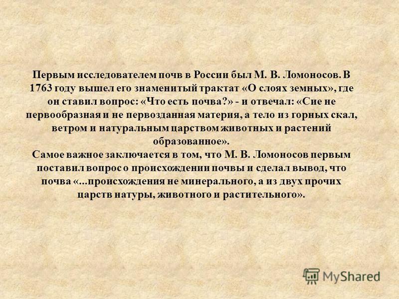 Первым исследователем почв в России был М. В. Ломоносов. В 1763 году вышел его знаменитый трактат «О слоях земных», где он ставил вопрос: «Что есть почва?» - и отвечал: «Сие не первообразная и не первозданная материя, а тело из горных скал, ветром и 