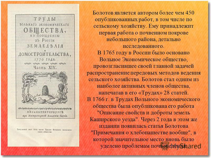Болотов является автором более чем 450 опубликованных работ, в том числе по сельскому хозяйству. Ему принадлежит первая работа о почвенном покрове небольшого района, детально исследованного. В 1765 году в России было основано Вольное Экономическое об