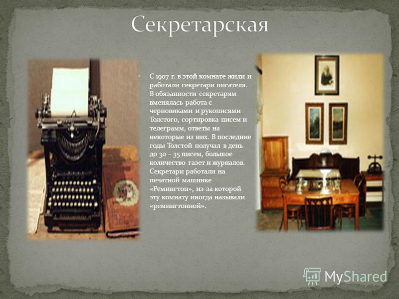 С 1907 г. в этой комнате жили и работали секретари писателя. В обязанности секретарям вменялась работа с черновиками и рукописями Толстого, сортировка писем и телеграмм, ответы на некоторые из них. В последние годы Толстой получал в день до 30 – 35 п