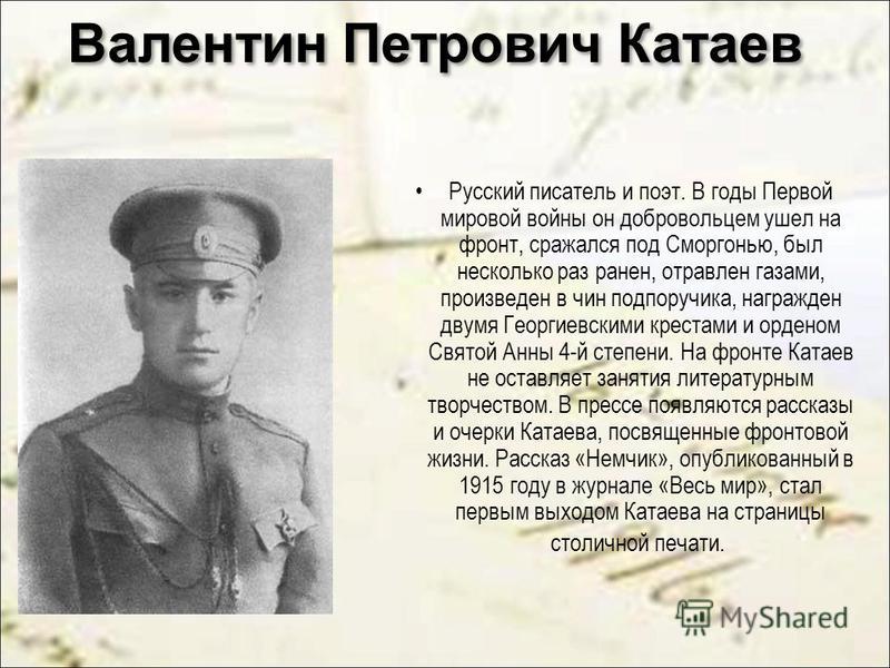 Валентин Петрович Катаев Русский писатель и поэт. В годы Первой мировой войны он добровольцем ушел на фронт, сражался под Сморгонью, был несколько раз ранен, отравлен газами, произведен в чин подпоручика, награжден двумя Георгиевскими крестами и орде