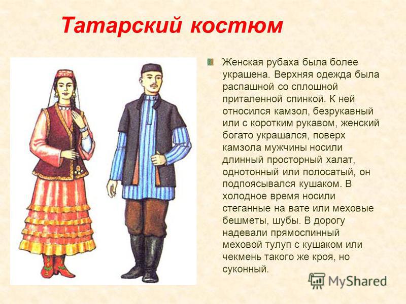 Татарский костюм Женская рубаха была более украшена. Верхняя одежда была распашной со сплошной приталенной спинкой. К ней относился камзол, безрукавный или с коротким рукавом, женский богато украшался, поверх камзола мужчины носили длинный просторный