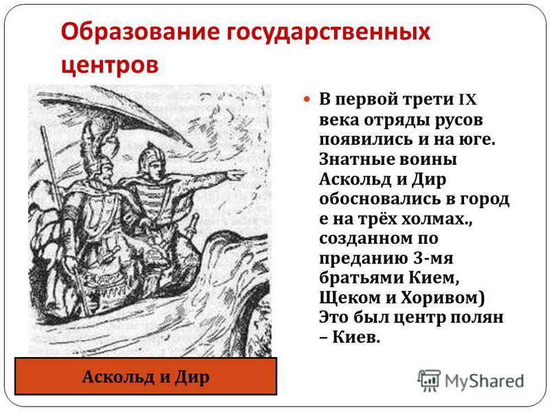 Образование государственных центров В первой трети IX века отряды трусов появились и на юге. Знатные воины Аскольд и Дир обосновались в город е на трёх холмах., созданном по преданию 3- мя братьями Кием, Щеком и Хоривом ) Это был центр полян – Киев. 
