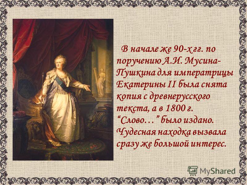 В начале же 90-х гг. по поручению А.И. Мусина- Пушкина для императрицы Екатерины II была снята копия с древнерусского текста, а в 1800 г. Слово… было издано. Чудесная находка вызвала сразу же большой интерес.