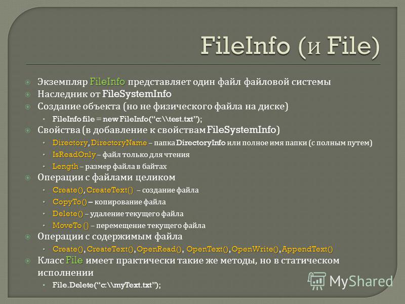 FileInfo Экземпляр FileInfo представляет один файл файловой системы Наследник от FileSystemInfo Создание объекта ( но не физического файла на диске ) FileInfo file = new FileInfo(c:\\test.txt); Свойства ( в добавление к свойствам FileSystemInfo) Dire