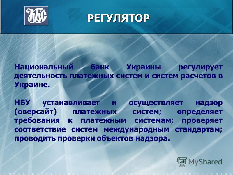 РЕГУЛЯТОР РЕГУЛЯТОР Национальный банк Украины регулирует деятельность платежных систем и систем расчетов в Украине. НБУ устанавливает и осуществляет надзор (оверсайт) платежных систем; определяет требования к платежным системам; проверяет соответстви
