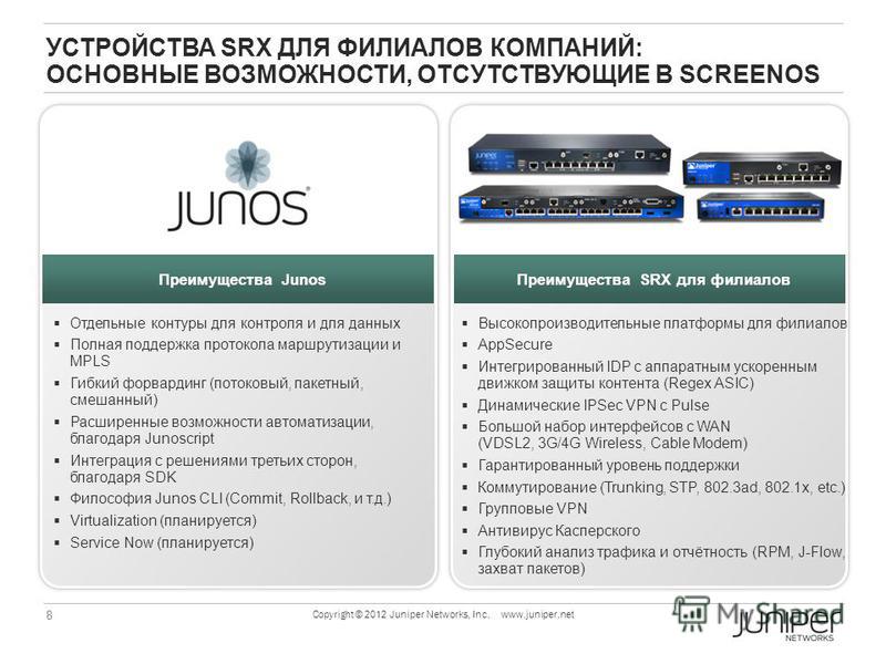 8 Copyright © 2012 Juniper Networks, Inc. www.juniper.net УСТРОЙСТВА SRX ДЛЯ ФИЛИАЛОВ КОМПАНИЙ: ОСНОВНЫЕ ВОЗМОЖНОСТИ, ОТСУТСТВУЮЩИЕ В SCREENOS Junos Benefits Отдельные контуры для контроля и для данных Полная поддержка протокола маршрутизации и MPLS 