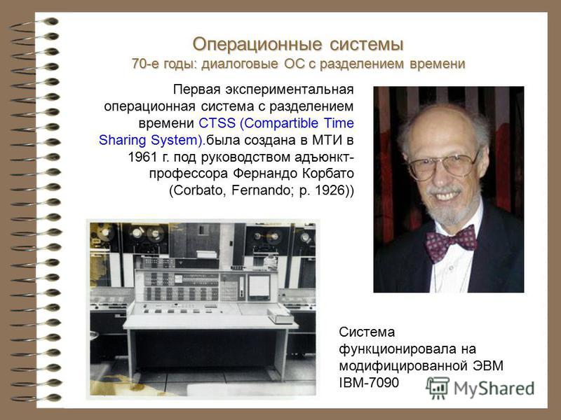Первая экспериментальная операционная система с разделением времени CTSS (Compartible Time Sharing System).была создана в МТИ в 1961 г. под руководством адъюнкт- профессора Фернандо Корбато (Corbato, Fernando; р. 1926)) Система функционировала на мод
