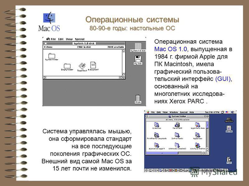 Операционная система Mac OS 1.0, выпущенная в 1984 г. фирмой Apple для ПК Macintosh, имела графический пользовательский интерфейс (GUI), основанный на многолетних исследованиях Xerox PARC. Система управлялась мышью, она сформировала стандарт на все п
