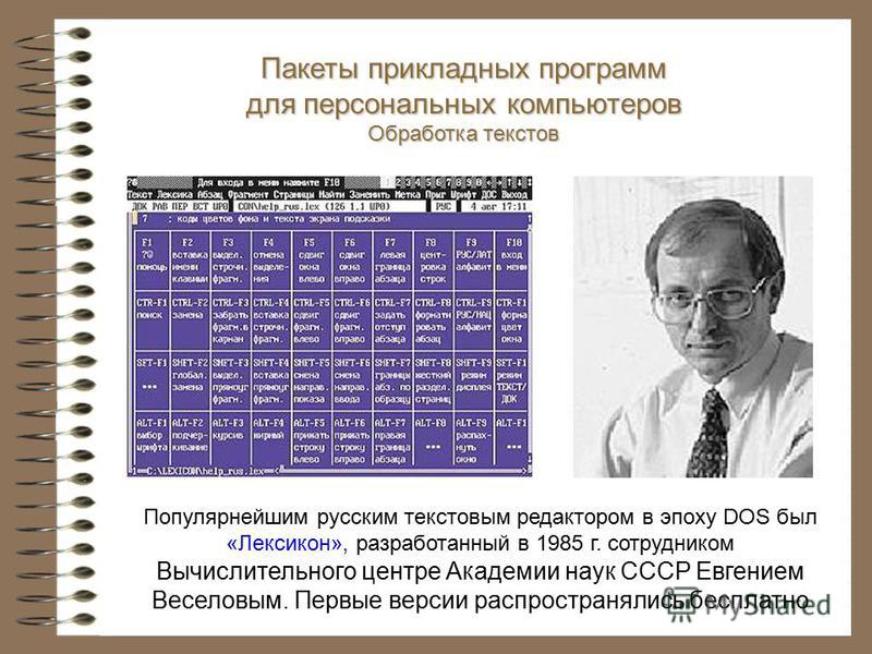 Популярнейшим русским текстовым редактором в эпоху DOS был «Лексикон», разработанный в 1985 г. сотрудником Вычислительного центре Академии наук СССР Евгением Веселовым. Первые версии распространялись бесплатно