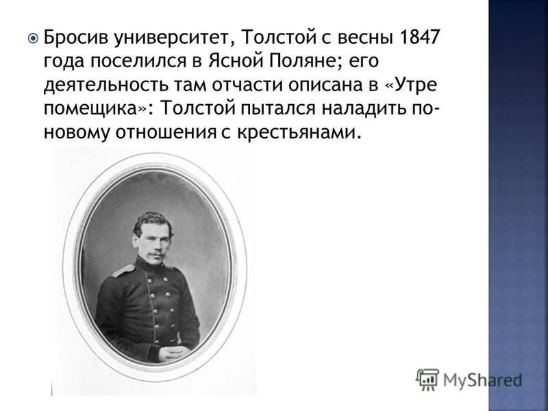 Бросив университет, Толстой с весны 1847 года поселился в Ясной Поляне; его деятельность там отчасти описана в «Утре помещика»: Толстой пытался наладить по- новому отношения с крестьянами.