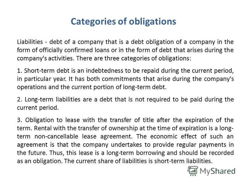 Liabilities - debt of a company that is a debt obligation of a company in the form of officially confirmed loans or in the form of debt that arises during the company's activities. There are three categories of obligations: 1. Short-term debt is an i