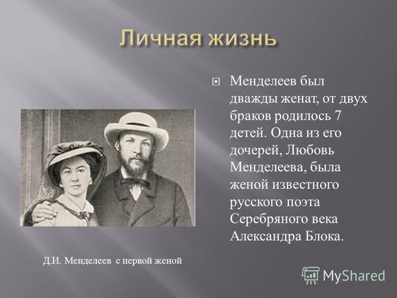 Менделеев был дважды женат, от двух браков родилось 7 детей. Одна из его дочерей, Любовь Менделеева, была женой известного русского поэта Серебряного века Александра Блока. Д. И. Менделеев с первой женой