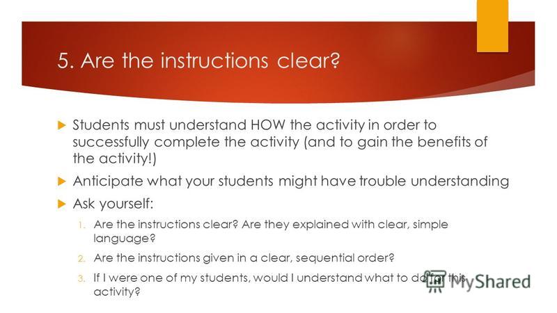 5. Are the instructions clear? Students must understand HOW the activity in order to successfully complete the activity (and to gain the benefits of the activity!) Anticipate what your students might have trouble understanding Ask yourself: 1. Are th