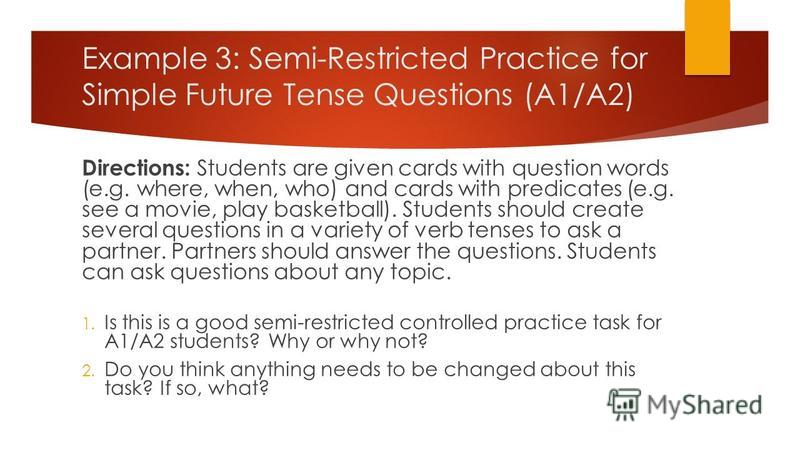 Example 3: Semi-Restricted Practice for Simple Future Tense Questions (A1/A2) Directions: Students are given cards with question words (e.g. where, when, who) and cards with predicates (e.g. see a movie, play basketball). Students should create sever