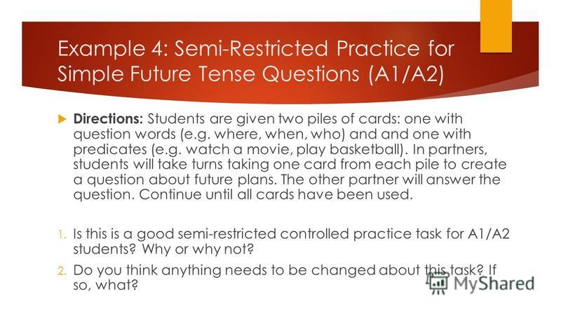 Example 4: Semi-Restricted Practice for Simple Future Tense Questions (A1/A2) Directions: Students are given two piles of cards: one with question words (e.g. where, when, who) and and one with predicates (e.g. watch a movie, play basketball). In par