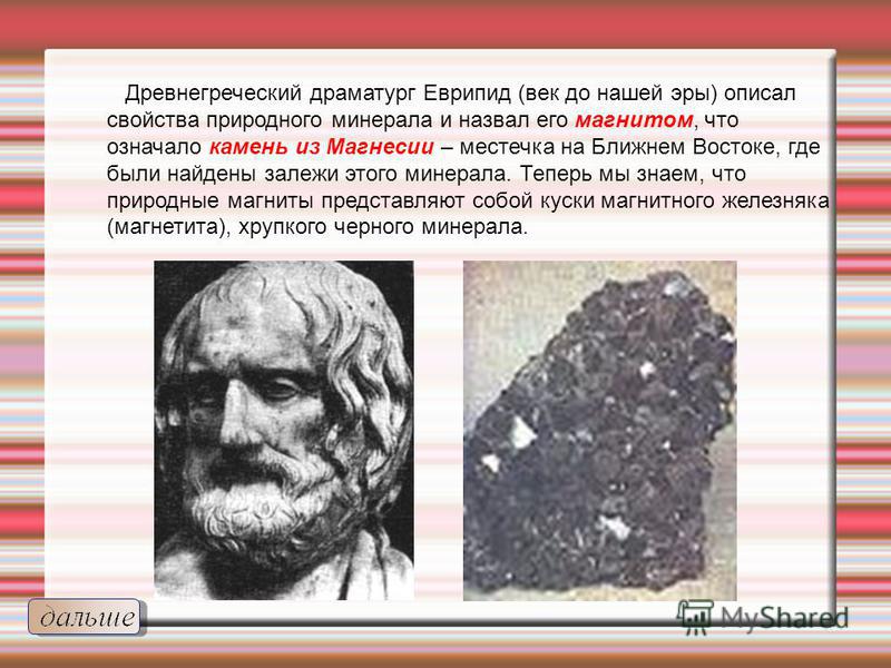 Древнегреческий драматург Еврипид (век до нашей эры) описал свойства природного минерала и назвал его магнитом, что означало камень из Магнесии – местечка на Ближнем Востоке, где были найдены залежи этого минерала. Теперь мы знаем, что природные магн
