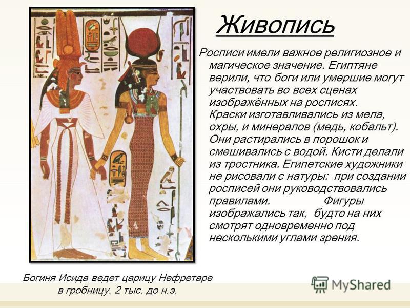 Живопись Росписи имели важное религиозное и магическое значение. Египтяне верили, что боги или умершие могут участвовать во всех сценах изображённых на росписях. Краски изготавливались из мела, охры, и минералов (медь, кобальт). Они растирались в пор