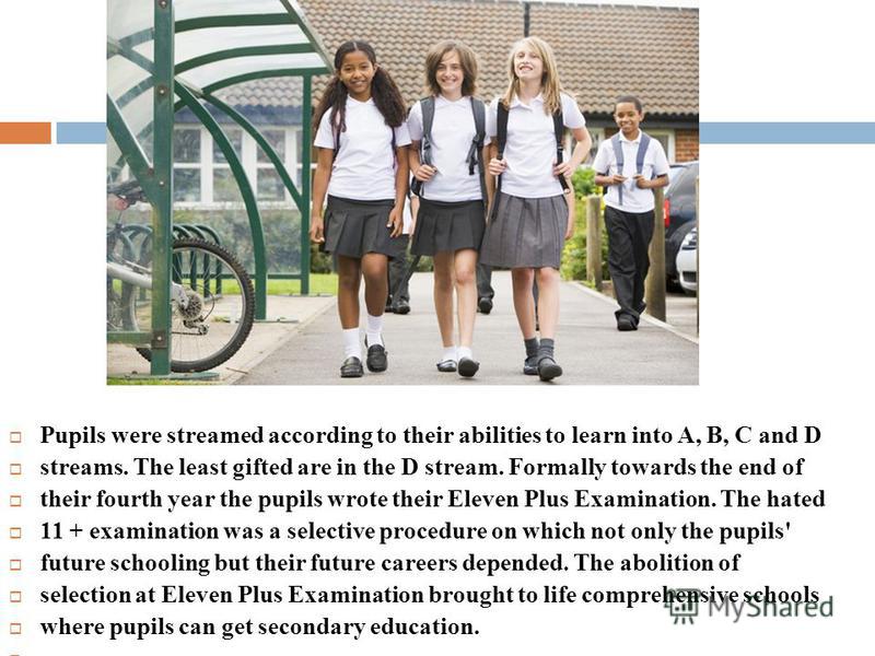 Pupils were streamed according to their abilities to learn into A, B, С and D streams. The least gifted are in the D stream. Formally to­wards the end of their fourth year the pupils wrote their Eleven Plus Examination. The hated 11 + examination was