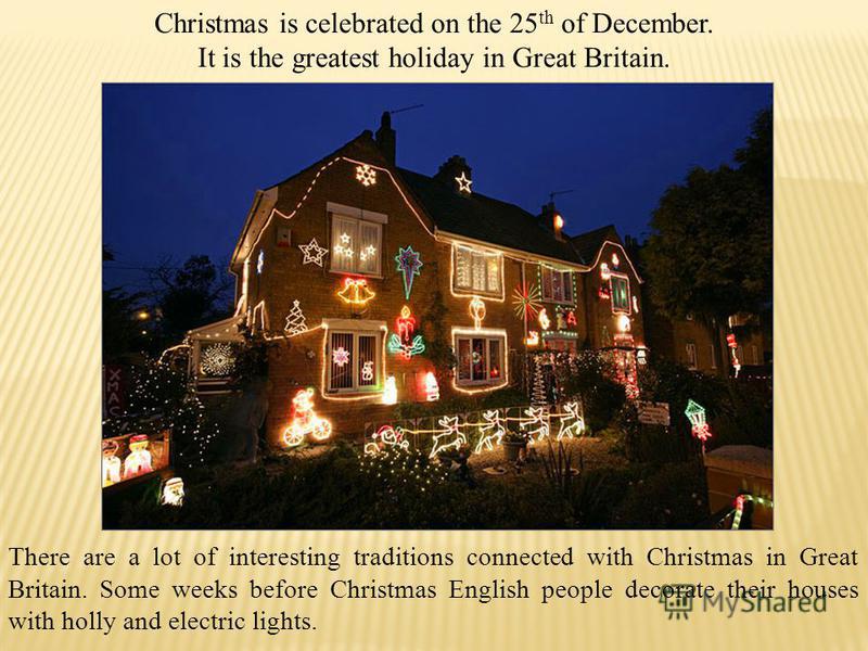 Christmas is celebrated on the 25 th of December. It is the greatest holiday in Great Britain. There are a lot of interesting traditions connected with Christmas in Great Britain. Some weeks before Christmas English people decorate their houses with 