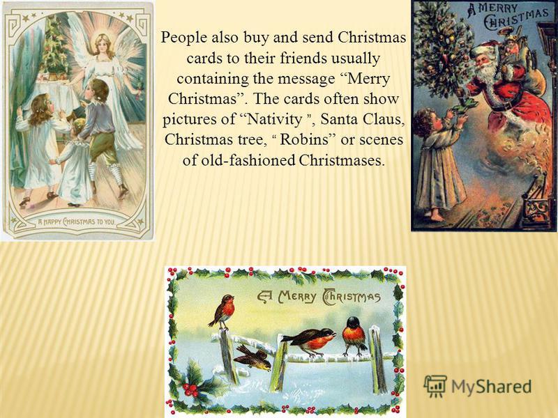 People also buy and send Christmas cards to their friends usually containing the message Merry Christmas. The cards often show pictures of Nativity, Santa Claus, Christmas tree, Robins or scenes of old-fashioned Christmases.