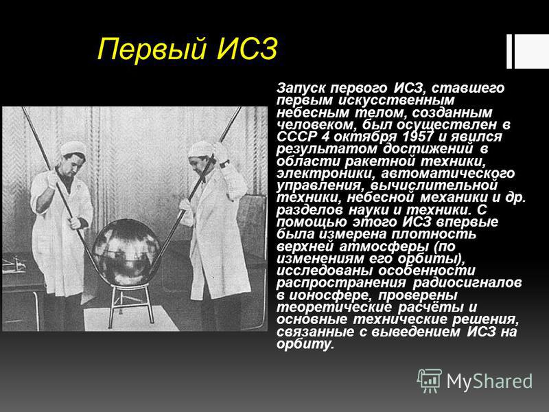 Первый ИСЗ Запуск первого ИСЗ, ставшего первым искусственным небесным телом, созданным человеком, был осуществлен в СССР 4 октября 1957 и явился результатом достижений в области ракетной техники, электроники, автоматического управления, вычислительно