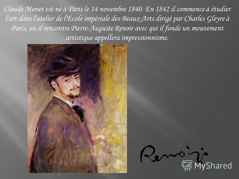 Claude Monet est né à Paris le 14 novembre 1840. En 1842 il commence à étudier l'art dans l'atelier de l'École impériale des Beaux-Arts dirigé par Charles Gleyre à Paris, où il rencontre Pierre-Auguste Renoir avec qui il fonde un mouvement artistique