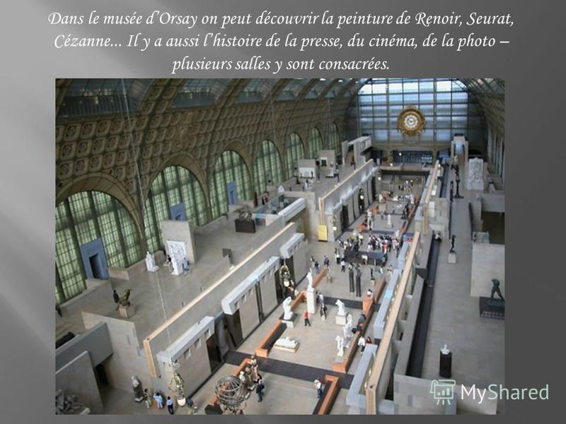 Dans le musée dOrsay on peut découvrir la peinture de Renoir, Seurat, Cézanne... Il y a aussi lhistoire de la presse, du cinéma, de la photo – plusieurs salles y sont consacrées.