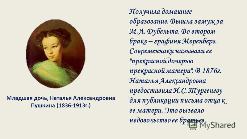 Младшая дочь, Наталья Александровна Пушкина (1836-1913 г.) Получила домашнее образование. Вышла замуж за М.Л. Дубельта. Во втором браке – графиня Меренберг. Современники называли ее 