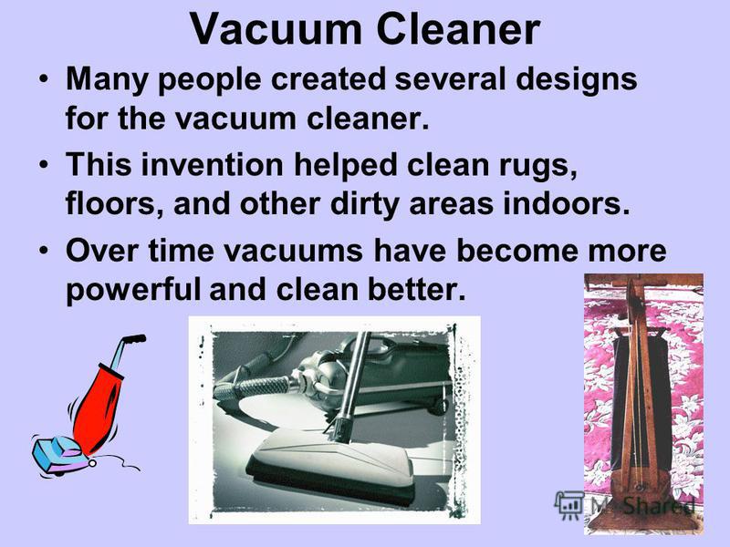 Vacuum Cleaner Many people created several designs for the vacuum cleaner. This invention helped clean rugs, floors, and other dirty areas indoors. Over time vacuums have become more powerful and clean better.