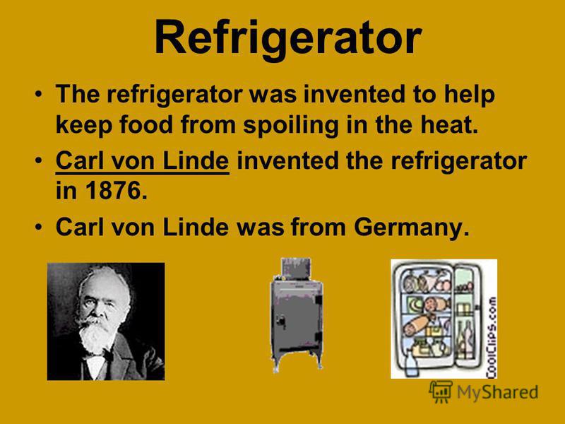 Refrigerator The refrigerator was invented to help keep food from spoiling in the heat. Carl von Linde invented the refrigerator in 1876. Carl von Linde was from Germany.