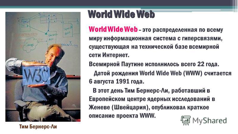 World Wide Web World Wide Web – это распределенная по всему миру информационная система с гиперсвязями, существующая на технической базе всемирной сети Интернет. Всемирной Паутине исполнилось всего 22 года. Датой рождения World Wide Web (WWW) считает