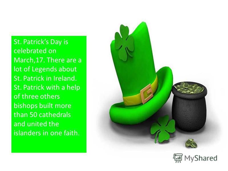 St. Patricks Day is celebrated on March,17. There are a lot of Legends about St. Patrick in Ireland. St. Patrick with a help of three others bishops built more than 50 cathedrals and united the islanders in one faith.