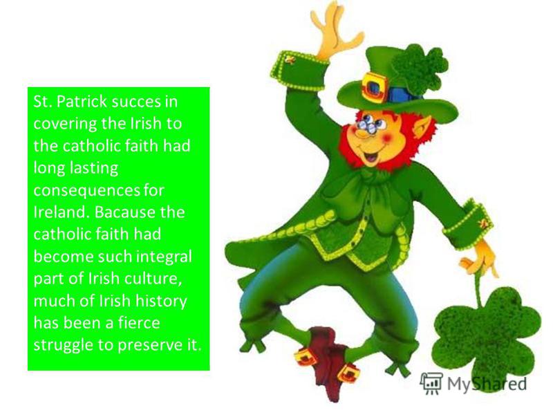 St. Patrick succes in covering the Irish to the catholic faith had long lasting consequences for Ireland. Bacause the catholic faith had become such integral part of Irish culture, much of Irish history has been a fierce struggle to preserve it.