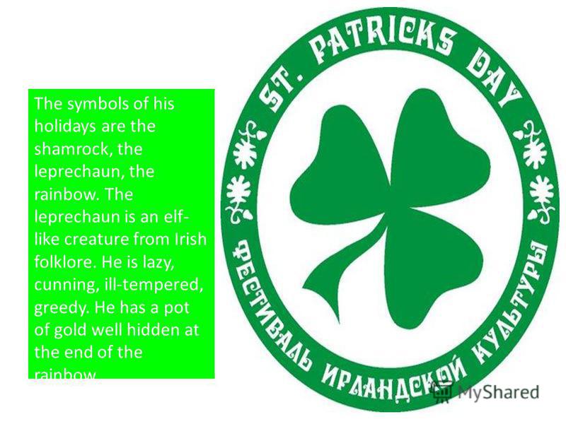The symbols of his holidays are the shamrock, the leprechaun, the rainbow. The leprechaun is an elf- like creature from Irish folklore. He is lazy, cunning, ill-tempered, greedy. He has a pot of gold well hidden at the end of the rainbow.