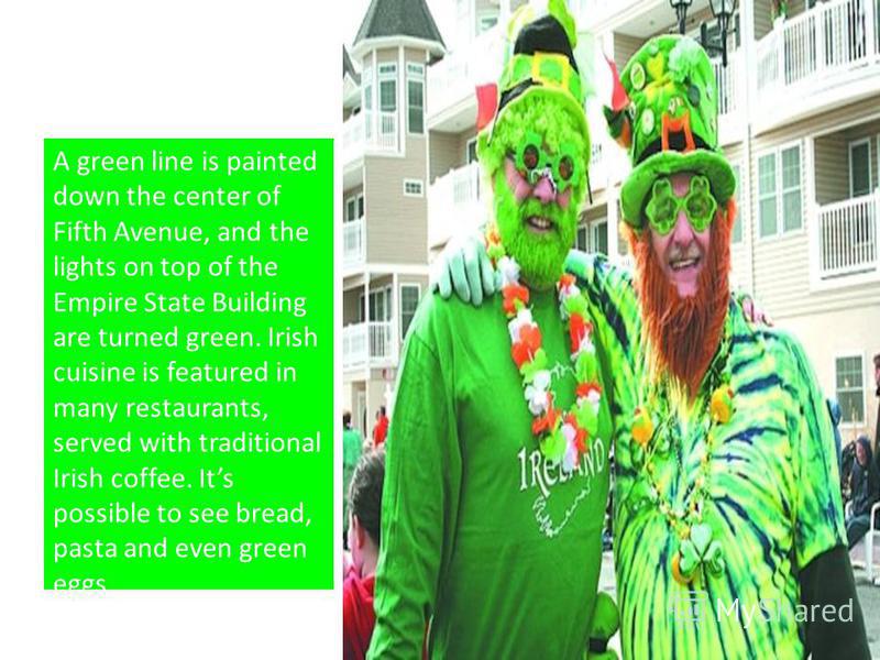 A green line is painted down the center of Fifth Avenue, and the lights on top of the Empire State Building are turned green. Irish cuisine is featured in many restaurants, served with traditional Irish coffee. Its possible to see bread, pasta and ev