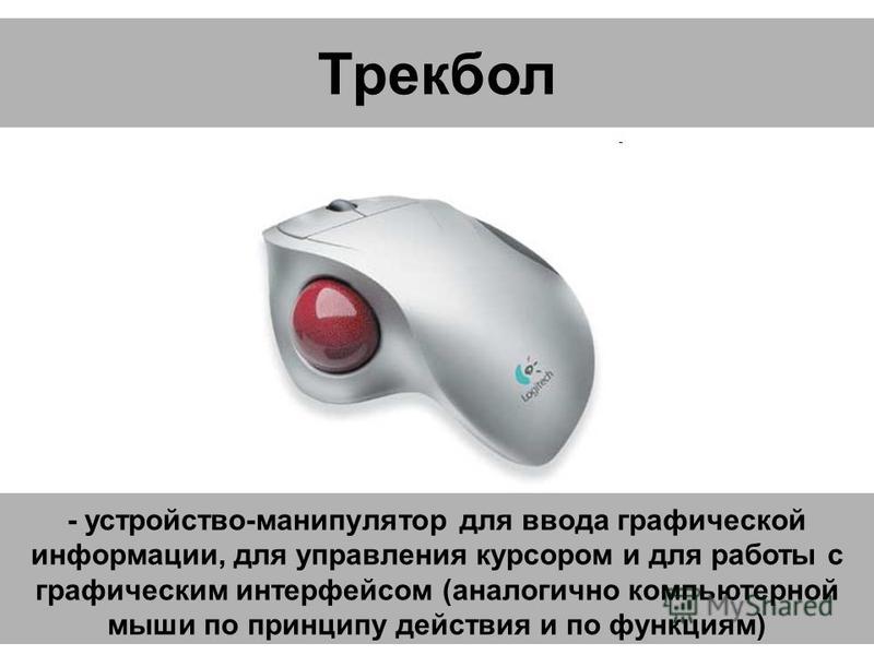 Трекбол - устройство-манипулятор для ввода графической информации, для управления курсором и для работы с графическим интерфейсом (аналогично компьютерной мыши по принципу действия и по функциям)