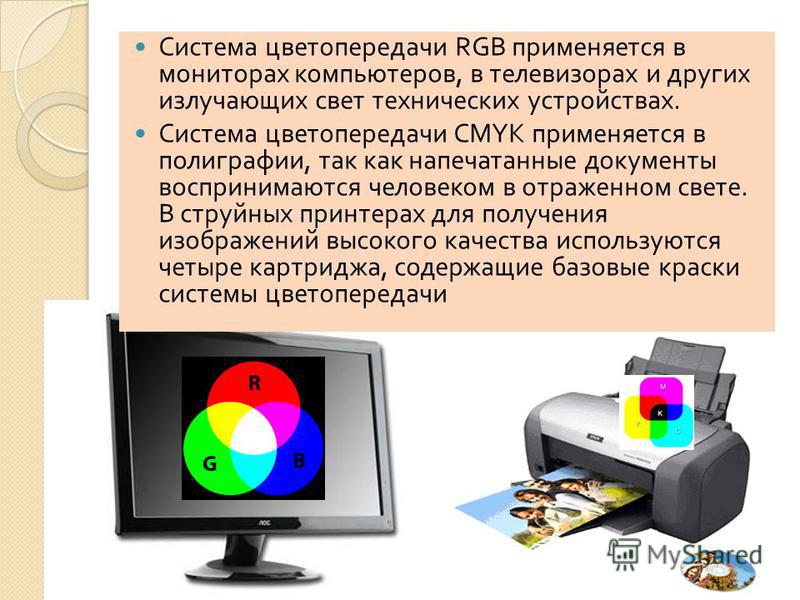 Система цветопередачи RGB применяется в мониторах компьютеров, в телевизорах и других излучающих свет технических устройствах. Система цветопередачи CMYK применяется в полиграфии, так как напечатанные документы воспринимают ­ ся человеком в отраженно