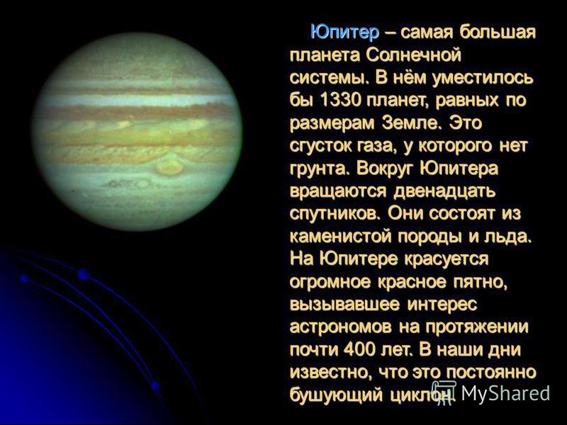 Юпитер – самая большая планета Солнечной системы. В нём уместилось бы 1330 планет, равных по размерам Земле. Это сгусток газа, у которого нет грунта. Вокруг Юпитера вращаются двенадцать спутников. Они состоят из каменистой породы и льда. На Юпитере к
