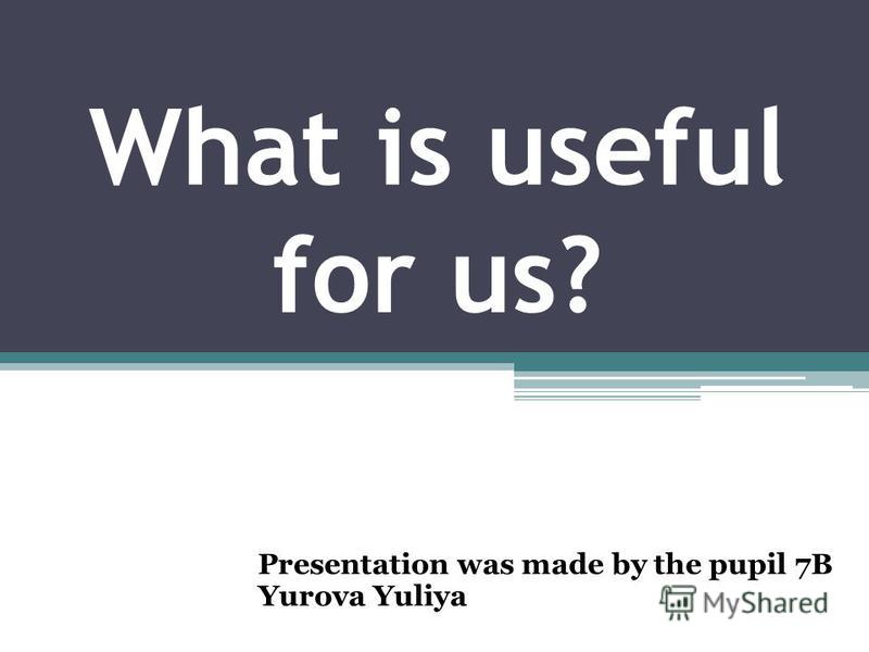 What is useful for us? Presentation was made by the pupil 7B Yurova Yuliya