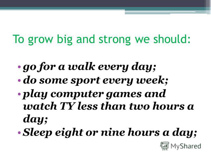 To grow big and strong we should: go for a walk every day; do some sport every week; play computer games and watch TY less than two hours a day; Sleep eight or nine hours a day;